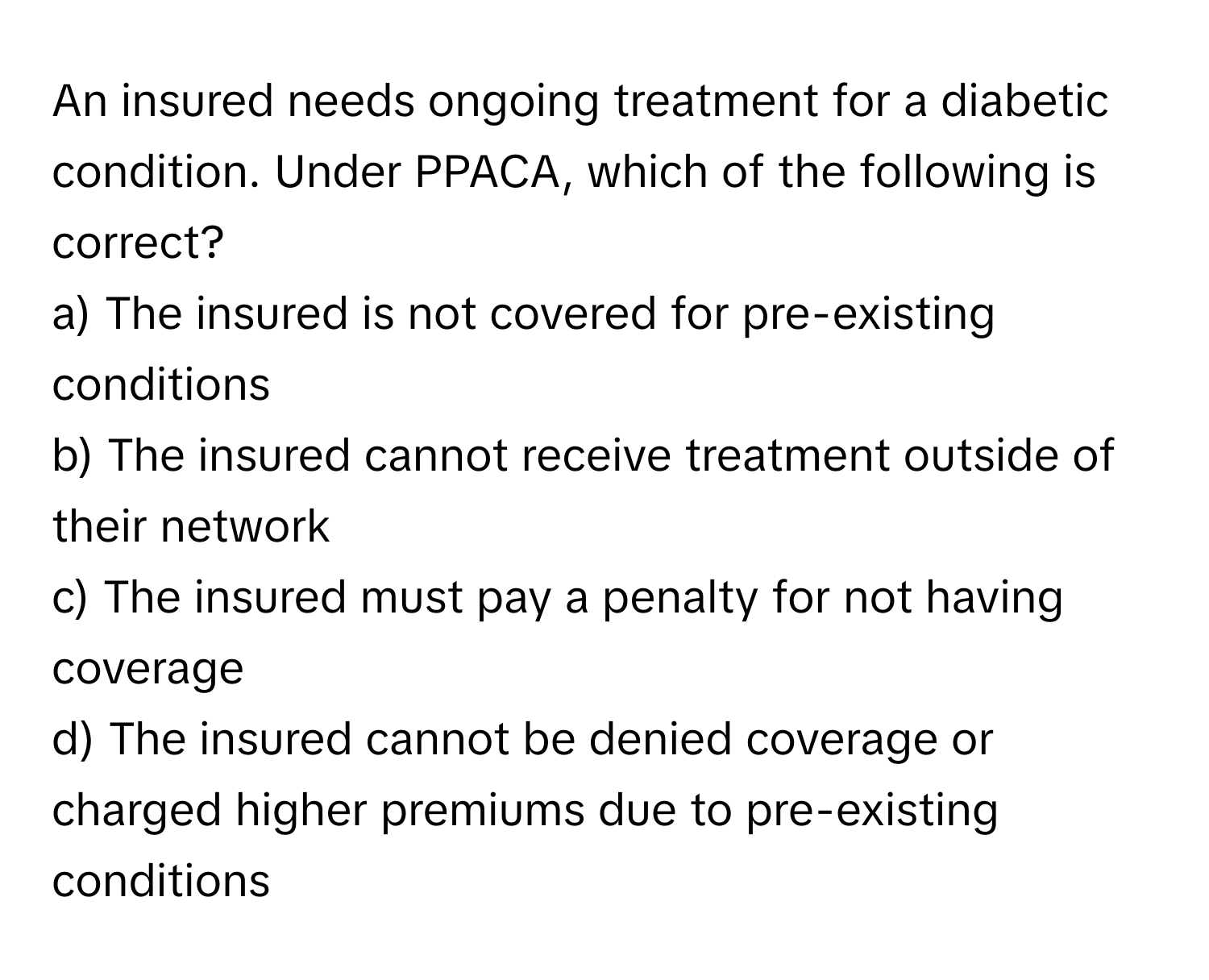 An insured needs ongoing treatment for a diabetic condition. Under PPACA, which of the following is correct?

a) The insured is not covered for pre-existing conditions 
b) The insured cannot receive treatment outside of their network 
c) The insured must pay a penalty for not having coverage 
d) The insured cannot be denied coverage or charged higher premiums due to pre-existing conditions