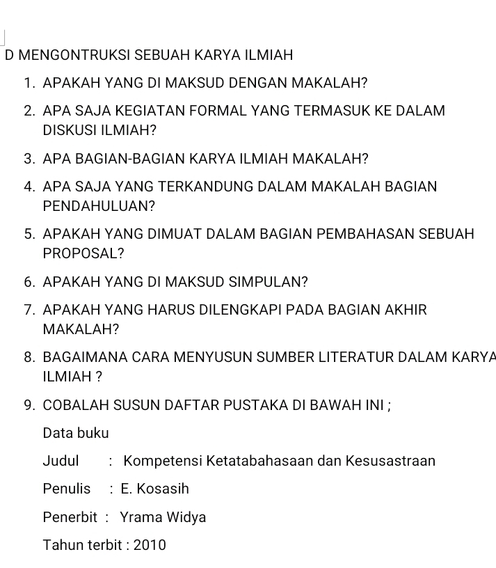 MENGONTRUKSI SEBUAH KARYA ILMIAH 
1. APAKAH YANG DI MAKSUD DENGAN MAKALAH? 
2. APA SAJA KEGIATAN FORMAL YANG TERMASUK KE DALAM 
DISKUSI ILMIAH? 
3. APA BAGIAN-BAGIAN KARYA ILMIAH MAKALAH? 
4. APA SAJA YANG TERKANDUNG DALAM MAKALAH BAGIAN 
PENDAHULUAN? 
5. APAKAH YANG DIMUAT DALAM BAGIAN PEMBAHASAN SEBUAH 
PROPOSAL? 
6. APAKAH YANG DI MAKSUD SIMPULAN? 
7. APAKAH YANG HARUS DILENGKAPI PADA BAGIAN AKHIR 
MAKALAH? 
8. BAGAIMANA CARA MENYUSUN SUMBER LITERATUR DALAM KARYA 
ILMIAH ? 
9. COBALAH SUSUN DAFTAR PUSTAKA DI BAWAH INI ; 
Data buku 
Judul ： Kompetensi Ketatabahasaan dan Kesusastraan 
Penulis E. Kosasih 
Penerbit : Yrama Widya 
Tahun terbit : 2010