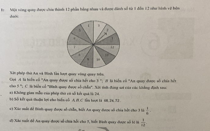 1: Một vòng quay được chia thành 12 phần bằng nhau và được đánh số từ 1 đến 12 như hình vẽ bên
dưới:
Xét phép thứ An và Bình lần lượt quay vòng quay trên.
Gọi A là biển cổ "An quay được số chia hết cho 3 "; B là biến cổ "An quay được số chia hết
cho 5 "; C là biến cố "Bình quay được số chẵn". Xét tính đúng sai của các khẳng định sau:
a) Không gian mẫu của phép thừ có số kết quả là 24.
b) Số kết quả thuận lợi cho biến cố A, B, C lần lượt là 48,24.72 .
c) Xác suất để Binh quay được số chẵn, biết An quay được số chia hết cho 3 lá  1/6 ·
d) Xác suất đề An quay được số chia hết cho 5, biết Binh quay được số lẻ là  1/12 .