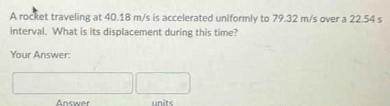 A rocket traveling at 40.18 m/s is accelerated uniformly to 79.32 m/s over a 22.54 s
interval. What is its displacement during this time? 
Your Answer: 
Answer units