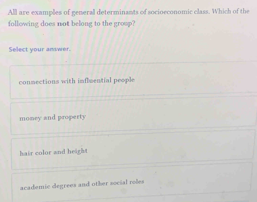 All are examples of general determinants of socioeconomic class. Which of the
following does not belong to the group?
Select your answer.
connections with influential people
money and property
hair color and height
academic degrees and other social roles