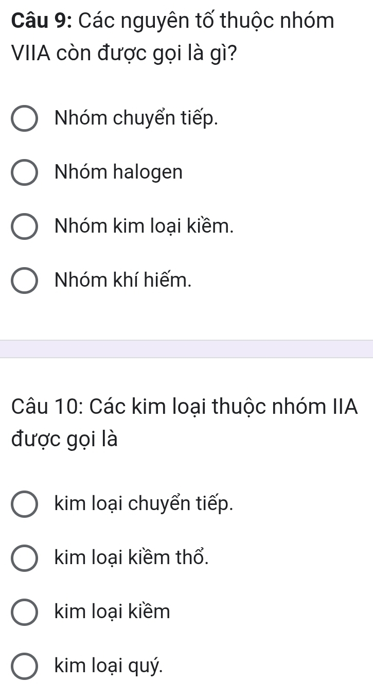 Các nguyên tố thuộc nhóm
VIIA còn được gọi là gì?
Nhóm chuyển tiếp.
Nhóm halogen
Nhóm kim loại kiềm.
Nhóm khí hiếm.
Câu 10: Các kim loại thuộc nhóm IIA
được gọi là
kim loại chuyển tiếp.
kim loại kiềm thổ.
kim loại kiềm
kim loại quý.