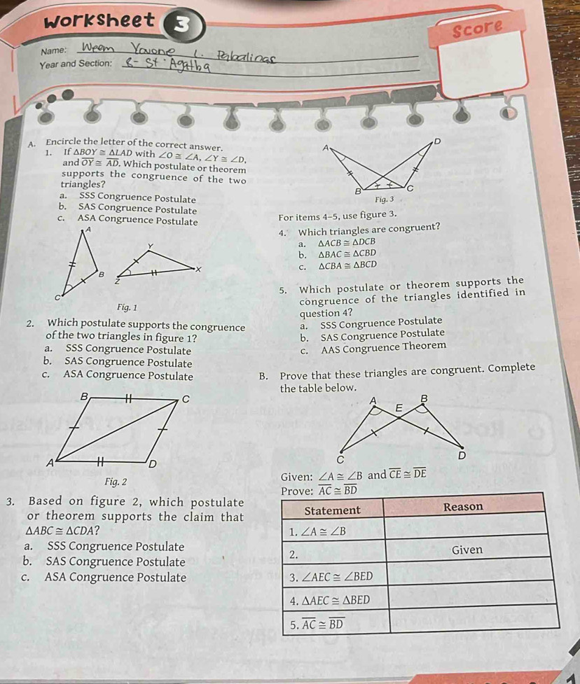 worksheet 3
Name:_
L Score
Year and Section:_
D
A. Encircle the letter of the correct answer.
A、
1. If △ BOY≌ △ LAD with ∠ O≌ ∠ A, ∠ Y≌ ∠ D, 
and overline OY≌ overline AD. Which postulate or theorem
supports the congruence of the two
triangles? + ( C
B
a. SSS Congruence Postulate
Fig. 3
b. SAS Congruence Postulate
c. ASA Congruence Postulate
For items 4-5, use figure 3.
4. Which triangles are congruent?
a. △ ACB≌ △ DCB
b. △ BAC≌ △ CBD
c. △ CBA≌ △ BCD
5. Which postulate or theorem supports the
Fig. 1
congruence of the triangles identified in
question 4?
2. Which postulate supports the congruence a. SSS Congruence Postulate
of the two triangles in figure 1? b. SAS Congruence Postulate
a. SSS Congruence Postulate c. AAS Congruence Theorem
b. SAS Congruence Postulate
c. ASA Congruence Postulate B. Prove that these triangles are congruent. Complete
the table below.
Fig. 2 Given: ∠ A≌ ∠ B and overline CE≌ overline DE
Prove: overline AC≌ overline BD
3. Based on figure 2, which postulate Statement
or theorem supports the claim that Reason
△ ABC≌ △ CDA ?
1. ∠ A≌ ∠ B
a. SSS Congruence Postulate
Given
b. SAS Congruence Postulate
2.
c. ASA Congruence Postulate 3. ∠ AEC≌ ∠ BED
4. △ AEC≌ △ BED
5. overline AC≌ overline BD