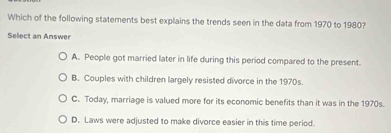 Which of the following statements best explains the trends seen in the data from 1970 to 1980?
Select an Answer
A. People got married later in life during this period compared to the present.
B. Couples with children largely resisted divorce in the 1970s.
C. Today, marriage is valued more for its economic benefits than it was in the 1970s.
D. Laws were adjusted to make divorce easier in this time period.