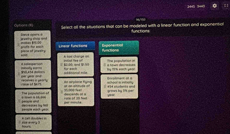 2445 3440
96/150
Options (6)
Select all the situations that can be modeled with a linear function and exponentia!
functions:
Steve opens a
jeweiry shop and
makes $15.00
prafit for each Linear functions Exponential
piece of jewelry functions
soid A taxi charge an
Initial fee of The population in
A salesperson $2,00, and $1.50 a town decreases
Initially earns for each by 15% each year.
$50,434 dollars additional mile.
per year and Enrallment at a
receives a yearly
raise of $675. An airplane flying school is initially
at an altitude of 454 students and
33,000 feet grows by 3% per
The population of descends at a
a town is 66.666 rate of 20 feet year
people and per minute.
decreases by 160
people each year.
A cell doubles in
size every 2
hours.