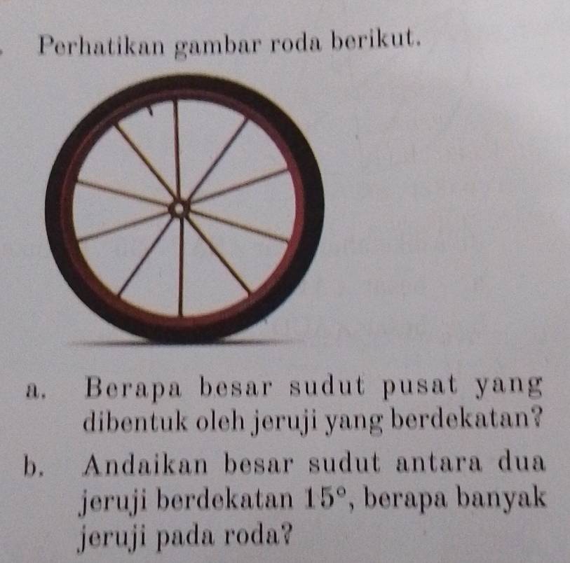 Perhatikan gambar roda berikut. 
a. Berapa besar sudut pusat yang 
dibentuk oleh jeruji yang berdekatan? 
b. Andaikan besar sudut antara dua 
jeruji berdekatan 15° , berapa banyak 
jeruji pada roda?