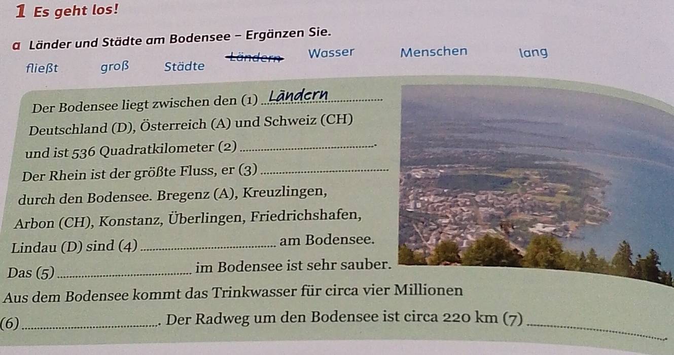 Es geht los! 
a Länder und Städte am Bodensee - Ergänzen Sie. 
Wasser Menschen lang 
fließt groß Städte 
Der Bodensee liegt zwischen den (1)_ 
Deutschland (D), Österreich (A) und Schweiz (CH) 
und ist 536 Quadratkilometer (2)_ 
.. 
Der Rhein ist der größte Fluss, er (3)_ 
durch den Bodensee. Bregenz (A), Kreuzlingen, 
Arbon (CH), Konstanz, Überlingen, Friedrichshafen, 
Lindau (D) sind (4) _am Bodensee. 
Das (5) _im Bodensee ist sehr sauber 
Aus dem Bodensee kommt das Trinkwasser für circa vie 
(6) _. Der Radweg um den Bodensee ist circa 220 km (7)_