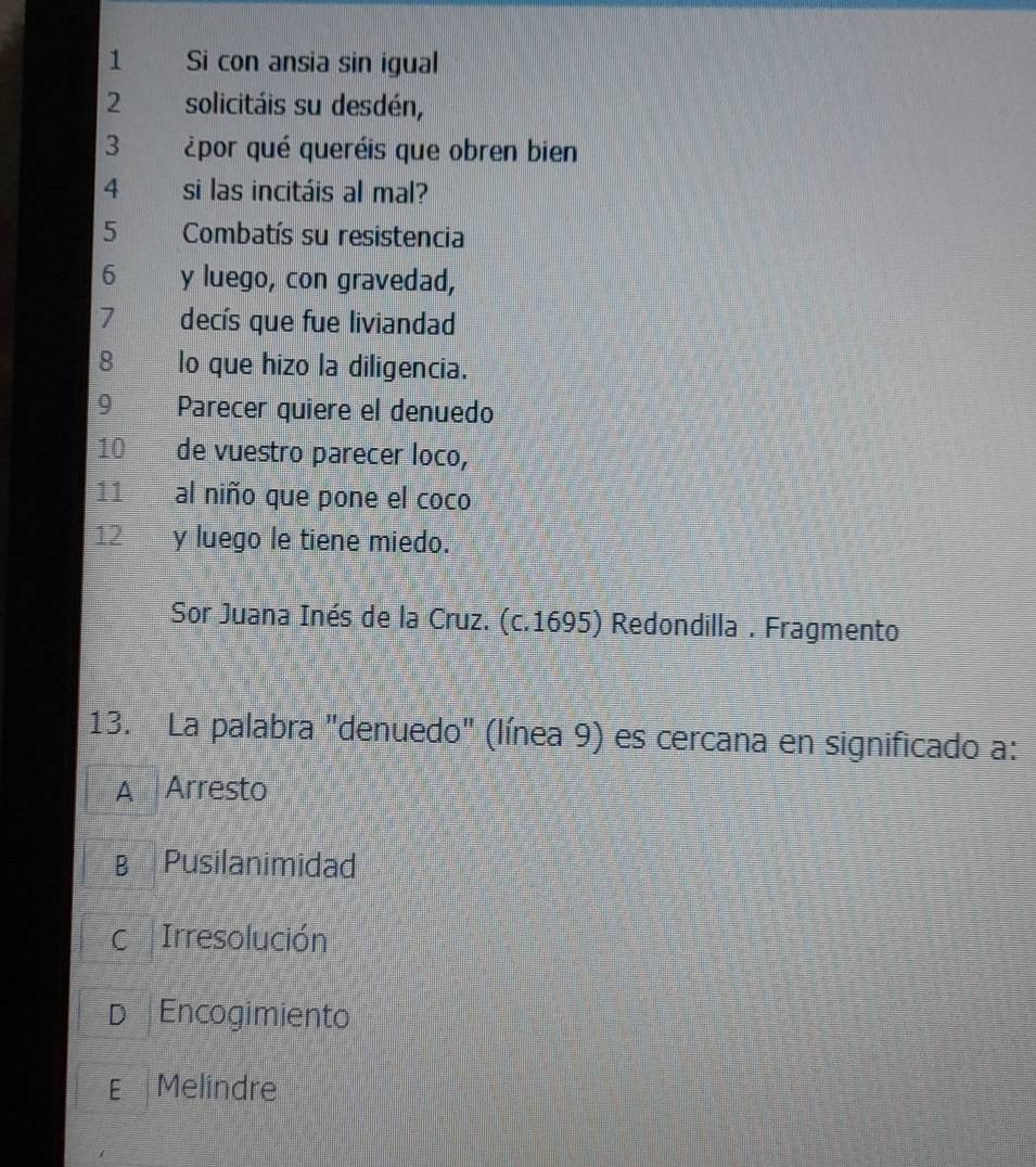 Si con ansia sin igual
2 solicitáis su desdén,
3 ¿por qué queréis que obren bien
4 si las incitáis al mal?
5 Combatís su resistencia
6 y luego, con gravedad,
7 decís que fue liviandad
8 lo que hizo la diligencia.
9 Parecer quiere el denuedo
10 de vuestro parecer loco,
11 al niño que pone el coco
12 y luego le tiene miedo.
Sor Juana Inés de la Cruz. (c.1695) Redondilla . Fragmento
13. La palabra "denuedo" (línea 9) es cercana en significado a:
A Arresto
B Pusilanimidad
c Irresolución
D Encogimiento
E Melindre