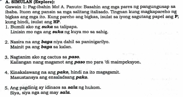 SIMULAN (Explore): 
Gawain 1: Pag-ibahin Mo! A. Panuto: Basahin ang mga pares ng pangungusap sa 
ibaba. Ituon ang pansin sa mga salitang italisado. Tingnan kung magkapareho ng 
bigkas ang mga ito. Kung pareho ang bigkas, isulat sa iyong sagutang papel ang P; 
kung hindi, isulat ang HP. 
1. Bumili ako ng suka sa talipapa. 
Linisin mo nga ang suka ng kuya mo sa sahig. 
2. Nasira na ang bαgα niya dahil sa paninigarilyo. 
Mainit pa ang bαgα sa kalan. 
3. Nagtanim ako ng cactus sa paso. 
Kailangan nang magamot ang pαso mo para ‘di maimpeksyon. 
4. Kinakalawang na ang pɑko, hindi na ito magagamit. 
Masustansya ang ensaladsang pako. 
5. Ang pagdinig ay idinaos sa sɑlα ng hukom. 
Siya, siya nga ang may sɑla.