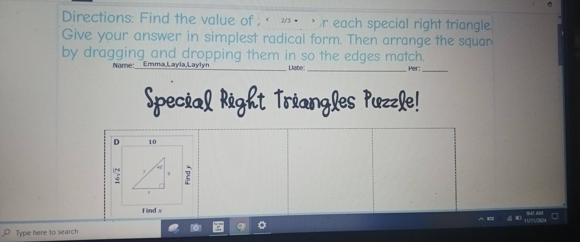 Directions: Find the value of , थ• r each special right triangle. 
Give your answer in simplest radical form. Then arrange the squar 
by dragging and dropping them in so the edges match. 
Name:_ Emma,Layla,Laylyn _Date:_ 
Per:_ 
Special Right Triangles Puzzle! 
D 10
2 
Find x 9:41 AM 
11/11/2024 
Type here to search