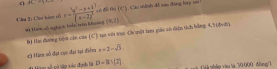 AC=(3, 
Câu 2: Cho hàm số y=frac (x^2-x+1)(x-2)^2 có đồ thị (C). Các mệnh đề sau đúng hay sai? 
a) Hàm số nghịch biến trên khoảng (0;2). 
b) Hai đường tiệm cận của (C) tạo với trục Ox một tam giác có diện tích bằng 4,5 (đvdt). 
c) Hàm số đạt cực đại tại điểm x=2-sqrt(3). 
Hàm số có tập xác định là D=R/ 2. 
* Giá nhập vào là 30000 đồng/1