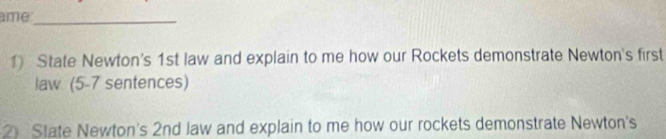 ame_ 
1) State Newton's 1st law and explain to me how our Rockets demonstrate Newton's first 
law (5-7 sentences) 
2 State Newton's 2nd law and explain to me how our rockets demonstrate Newton's