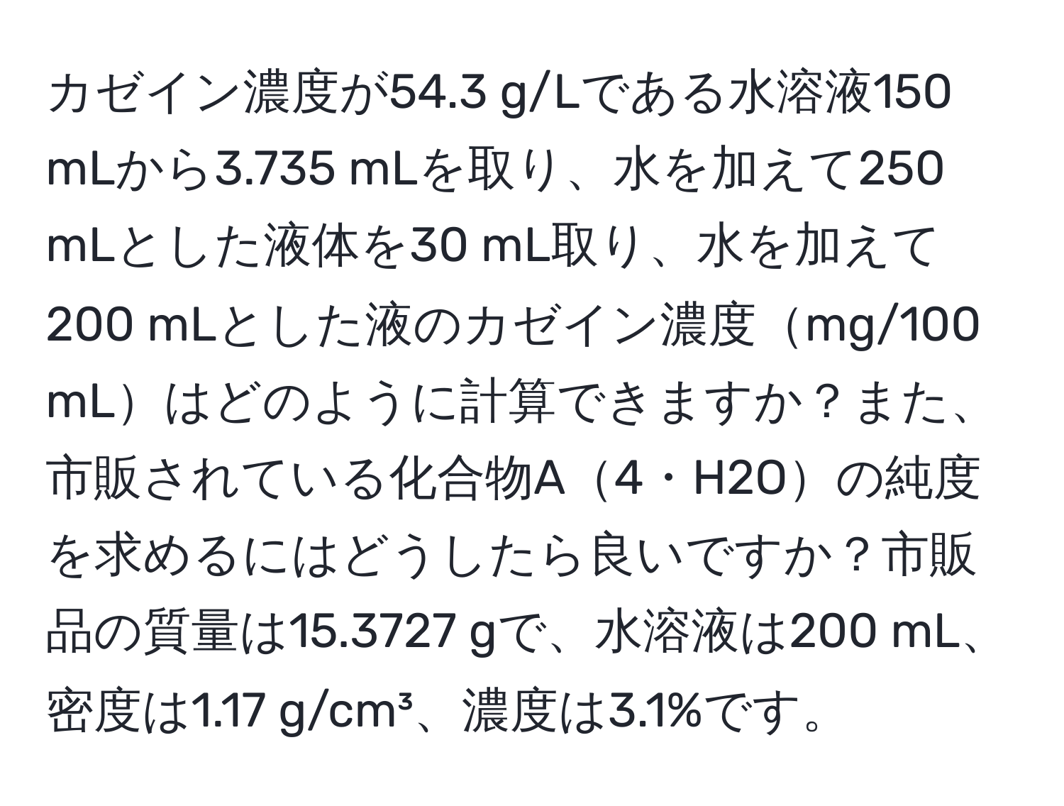 カゼイン濃度が54.3 g/Lである水溶液150 mLから3.735 mLを取り、水を加えて250 mLとした液体を30 mL取り、水を加えて200 mLとした液のカゼイン濃度mg/100 mLはどのように計算できますか？また、市販されている化合物A4・H2Oの純度を求めるにはどうしたら良いですか？市販品の質量は15.3727 gで、水溶液は200 mL、密度は1.17 g/cm³、濃度は3.1%です。