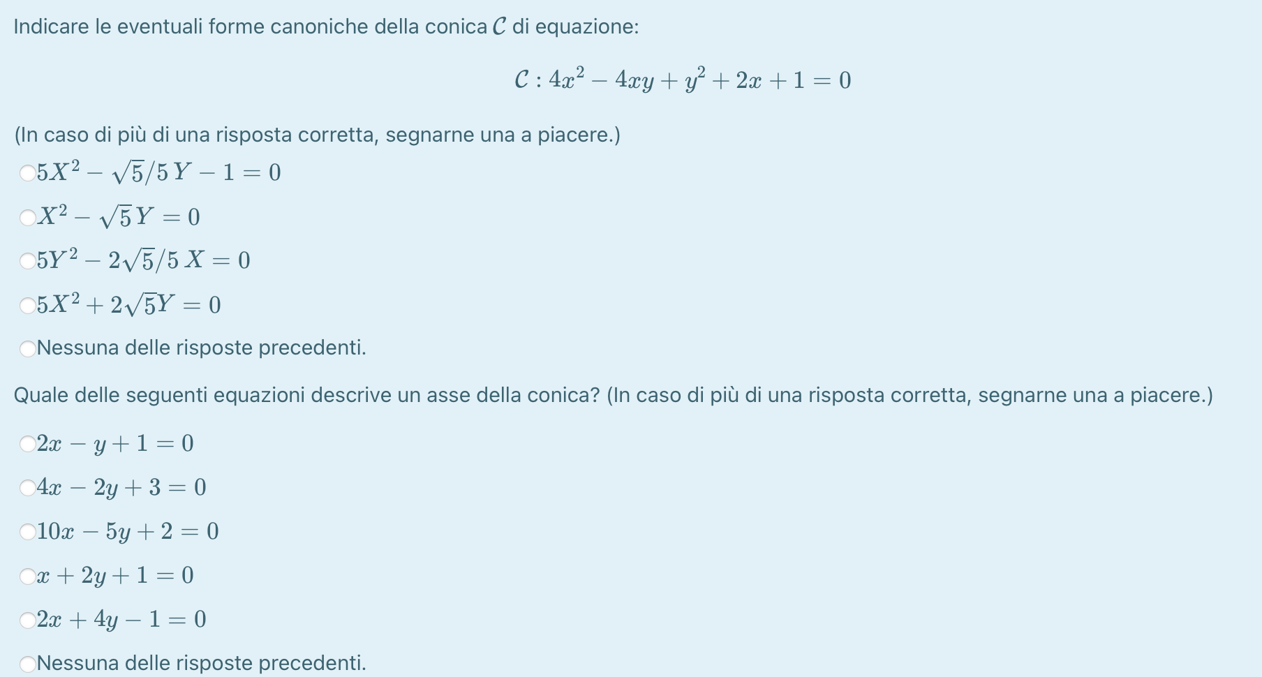 Indicare le eventuali forme canoniche della conica C di equazione:
C: 4x^2-4xy+y^2+2x+1=0
(In caso di più di una risposta corretta, segnarne una a piacere.)
5X^2-sqrt(5)/5Y-1=0
X^2-sqrt(5)Y=0
5Y^2-2sqrt(5)/5X=0
h X^2+2sqrt(5)Y=0
Nessuna delle risposte precedenti.
Quale delle seguenti equazioni descrive un asse della conica? (In caso di più di una risposta corretta, segnarne una a piacere.)
2x-y+1=0
4x-2y+3=0
10x-5y+2=0
x+2y+1=0
2x+4y-1=0
Nessuna delle risposte precedenti.