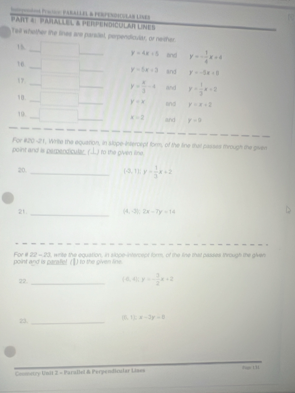 inspondent Practice: PARALLEL & PERPENDICULAN LINES 
PaRt 4: PaÑalLEL & PerPEnDíCULAR LINEs 
Tell whether the lines are paraliel, perpendicular, or neither. 
15. and y=- 1/4 x+4
y=4x+6
16.
y=5x+3 and y=-5x+8
17_
y= x/3 -4 and y= 1/3 x+2
_ 
1 B.
y=x and y=x+2
19.
x=2 and y=9
For #20 -21, Write the equation, in slope-Intercept form, of the line that passes through the given 
point and is perpendicular ( L) to the given line. 
20._
(-3,1); y= 1/3 x+2
21. _ (4,-3); 2x-7y=14
For #I 22 - 23, write the equation, in slope-intercept form, of the line that passes through the given 
point and is paralle! ( Ⅱ) to the given line. 
22. _ (-6,4); y=- 3/2 x+2
23._
(6,1); x-3y=8
Ceumetry Unit 2 - Parallel & Perpendicular Lines 
Page 131