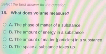 Select the best answer for the question.
18. What does volume measure?
A. The phase of matter of a substance
B. The amount of energy in a substance
C. The amount of matter (particles) in a substance
D. The space a substance takes up