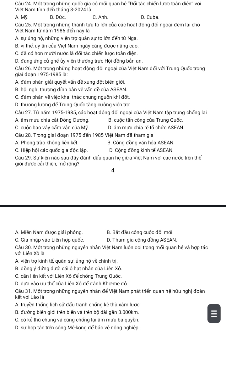 Một trong những quốc gia có mối quan hệ ''Đối tác chiến lược toàn diện'' với
Việt Nam tính đến tháng 3-2024 là
A. Mỹ. B. Đức. C. Anh. D. Cuba.
Câu 25. Một trong những thành tựu to lớn của các hoạt động đối ngoại đem lại cho
Việt Nam từ năm 1986 đến nay là
A. sự ủng hộ, những viện trợ quân sự to lớn đến từ Nga.
B. vị thế, uy tín của Việt Nam ngày càng được nâng cao.
C. đã có hơn mười nước là đối tác chiến lược toàn diện.
D. đang ứng cử ghế ủy viên thường trực Hội đồng bản an.
Câu 26. Một trong những hoạt động đối ngoại của Việt Nam đối với Trung Quốc trong
giai đoạn 1975-1985 là:
A. đàm phán giải quyết vấn đề xung đột biên giới.
B. hội nghị thượng đỉnh bàn về vấn đề của ASEAN.
C. đàm phán về việc khai thác chung nguồn khí đốt.
D. thương lượng để Trung Quốc tăng cường viện trợ.
Câu 27. Từ năm 1975-1985, các hoạt động đối ngoại của Việt Nam tập trung chống lại
A. âm mưu chia cắt Đông Dương. B. cuộc tấn công của Trung Quốc.
C. cuộc bao vây cấm vận của Mỹ. D. âm mưu chia rẽ tổ chức ASEAN.
Câu 28. Trong giai đoạn 1975 đến 1985 Việt Nam đã tham gia
A. Phong trào không liên kết. B. Cộng đồng văn hóa ASEAN.
C. Hiệp hội các quốc gia độc lập. D. Cộng đồng kinh tế ASEAN.
Câu 29. Sự kiện nào sau đây đánh dấu quan hệ giữa Việt Nam với các nước trên thế
giới được cải thiện, mở rộng?
4
A. Miền Nam được giải phóng. B. Bắt đầu công cuộc đổi mới.
C. Gia nhập vào Liên hợp quốc. D. Tham gia cộng đồng ASEAN.
Câu 30. Một trong những nguyên nhân Việt Nam luôn coi trọng mối quan hệ và hợp tác
với Liên Xô là
A. viện trợ kinh tế, quân sự, ủng hộ về chính trị.
B. đồng ý đứng dưới cái ô hạt nhân của Liên Xô.
C. cần liên kết với Liên Xô để chống Trung Quốc.
D. dựa vào ưu thế của Liên Xô để đánh Khơ-me đỏ.
Câu 31. Một trong những nguyên nhân để Việt Nam phát triển quan hệ hữu nghị đoàn
kết với Lào là
A. truyền thống lịch sử đấu tranh chống kẻ thù xâm lược.
B. đường biên giới trên biển và trên bộ dài gần 3.000km.
C. có kẻ thù chung và cùng chống lại âm mưu bá quyền.
D. sự hợp tác trên sông Mê-kong để bảo vệ nông nghiệp.