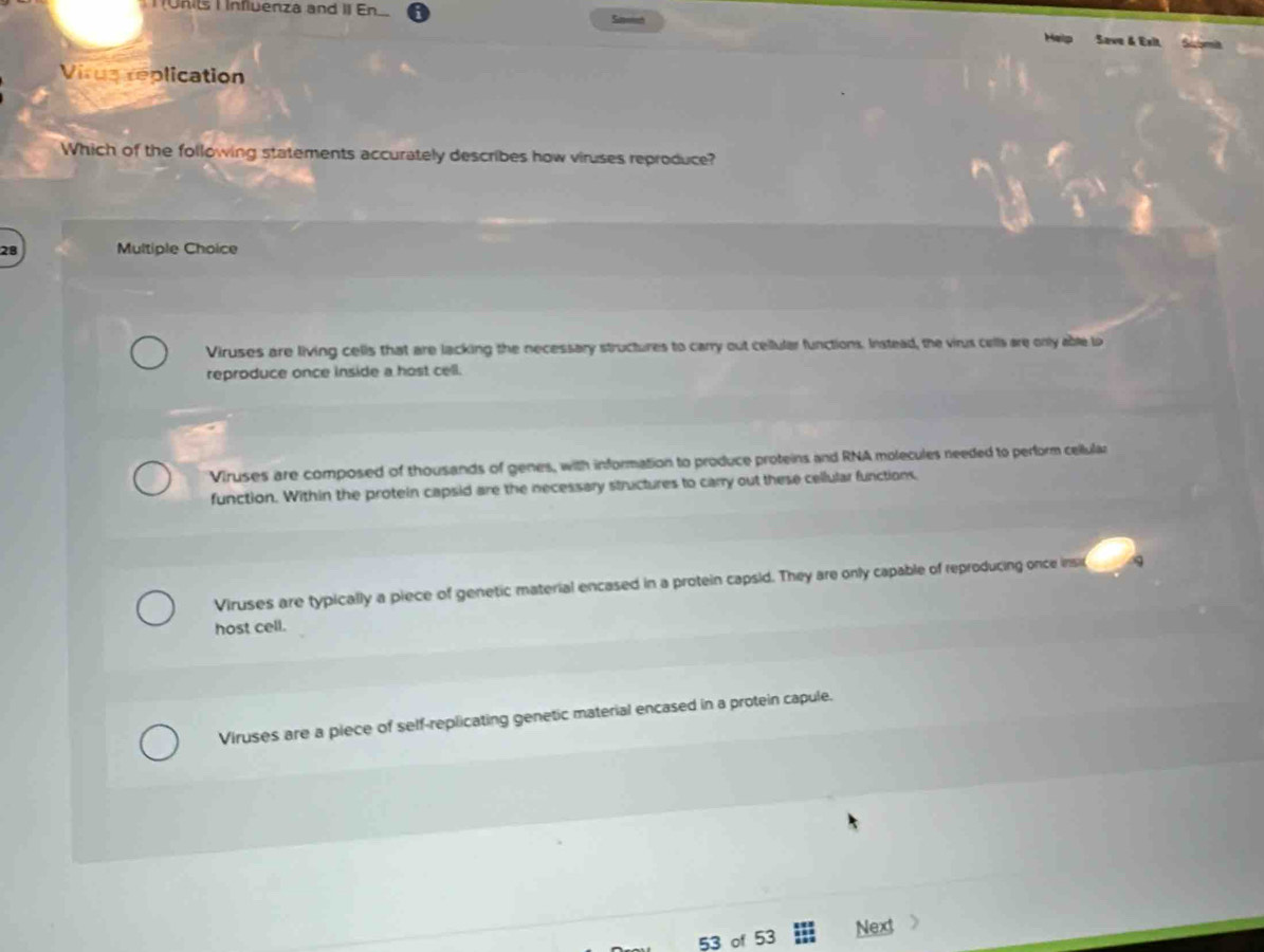 Munits I Influenza and II En Susmech Save & Exit,
Help
Virustéplication
Which of the following statements accurately describes how viruses reproduce?
28 Multiple Choice
Viruses are living cells that are lacking the necessary structures to carry out cellular functions. Instead, the virus cells are only able lo
reproduce once inside a host cell.
Viruses are composed of thousands of genes, with information to produce proteins and RNA molecules needed to perform cellular
function. Within the protein capsid are the necessary structures to carry out these cellular functions.
Viruses are typically a piece of genetic material encased in a protein capsid. They are only capable of reproducing once insi q
host cell.
Viruses are a piece of self-replicating genetic material encased in a protein capule.
53 of 53 Next