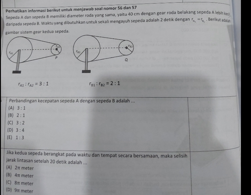 Perhatikan informasi berikut untuk menjawab soal nomor 56 dan 57
Sepeda A dan sepeda B memiliki diameter roda yang sama, yaitu 40 cm dengan gear roda belakang sepeda A lebih keci
daripada sepeda B. Waktu yang dibutuhkan untuk sekali mengayuh sepeda adalah 2 detik dengan r_A_1=r_B_1. Berikut adalah
gambar sistem gear kedua sepeda.
r_A1:r_A2=3:1
r_B1:r_B2=2:1
Perbandingan kecepatan sepeda A dengan sepeda B adalah ...
(A) 3:1
(B) 2:1
(C) 3:2
(D) 3:4
(E) 1:3
Jika kedua sepeda berangkat pada waktu dan tempat secara bersamaan, maka selisih
jarak lintasan setelah 20 detik adalah ...
(A) 2π meter
(B) 4π meter
(C) 8π meter
(D) 9π meter