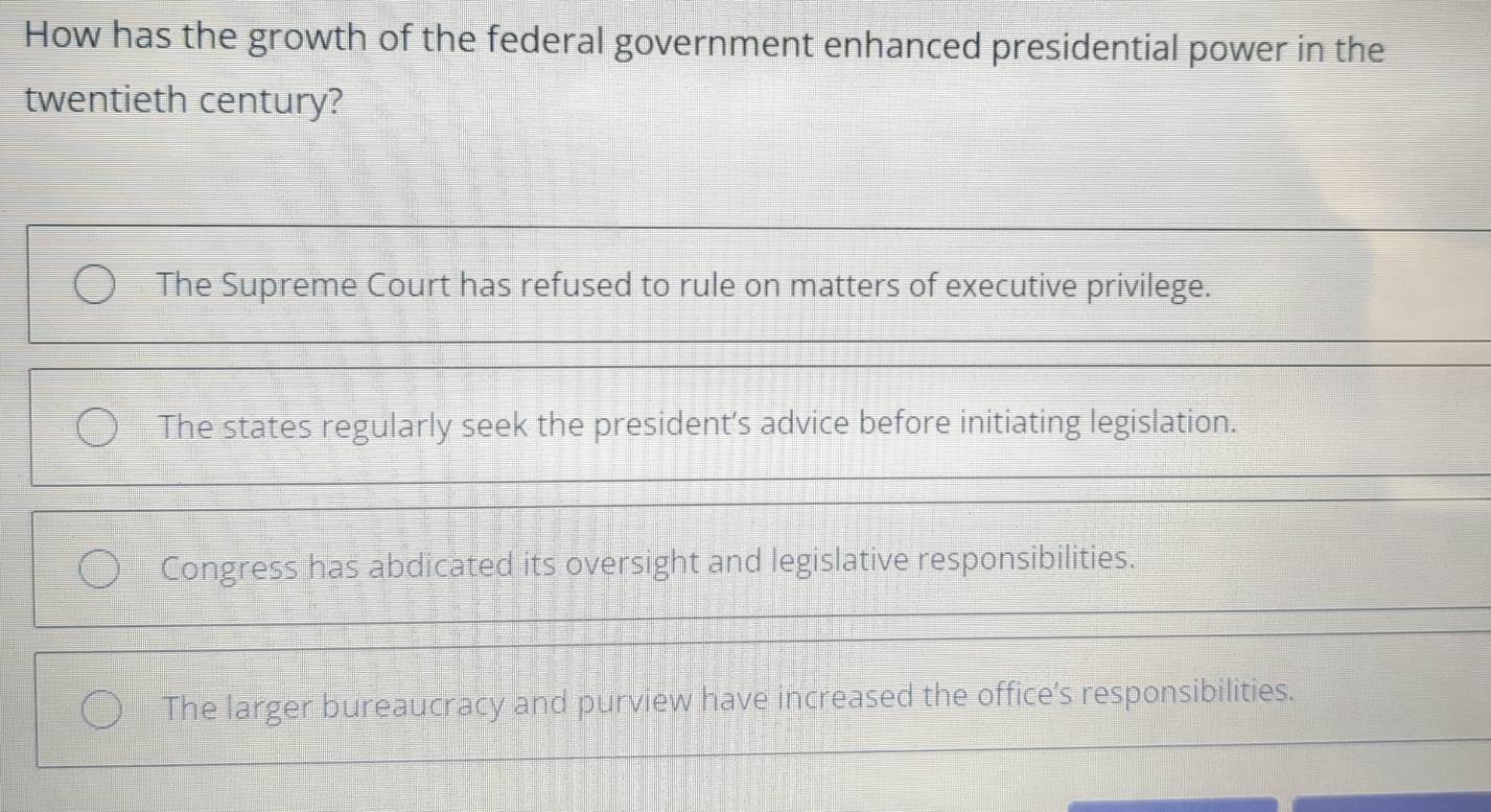 How has the growth of the federal government enhanced presidential power in the
twentieth century?
The Supreme Court has refused to rule on matters of executive privilege.
The states regularly seek the president’s advice before initiating legislation.
Congress has abdicated its oversight and legislative responsibilities.
The larger bureaucracy and purview have increased the office’s responsibilities.