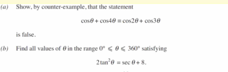 Show, by counter-example, that the statement
cos θ +cos 4θ =cos 2θ +cos 3θ
is false. 
(b) Find all values of θ in the range 0°≤slant θ ≤slant 360° satisfying
2tan^2θ =sec θ +8.