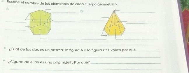 Escribe el nombre de los elementos de cada cuerpo geométrico. 
A 
_B 
_ 
_ 
_ 
k 
_ 
_ 
_ 
_ 
_ 
_ 
¿Cuál de los dos es un prisma; la figura A o la figura B? Explica por qué._ 
_ 
¿Alguno de ellos es una pirámide? ¿Por qué?_ 
_