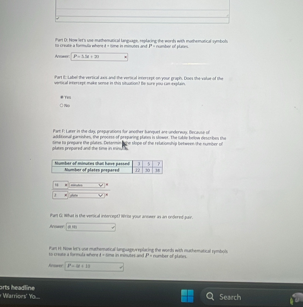 Now let's use mathematical language, replacing the words with mathematical symbols
to create a formula where t= time in minutes and P= number of plates.
Answer: P=5.5t+20 ×
Part E: Label the vertical axis and the vertical intercept on your graph. Does the value of the
vertical intercept make sense in this situation? Be sure you can explain.
Yes
No
Part F: Later in the day, preparations for another banquet are underway. Because of
additional garnishes, the process of preparing plates is slower. The table below describes the
time to prepare the plates. Determin the slope of the relationship between the number of
plates prepared and the time in minutes.
16 minutes ×
2 plate ×
Part G: What is the vertical intercept? Write your answer as an ordered pair.
Answer: (0,10)
Part H: Now let's use mathematical language replacing the words with mathematical symbols
to create a formula where t= time in minutes and P= number of plates.
Answer: P=4t+10
orts headline
Warriors' Yo Search