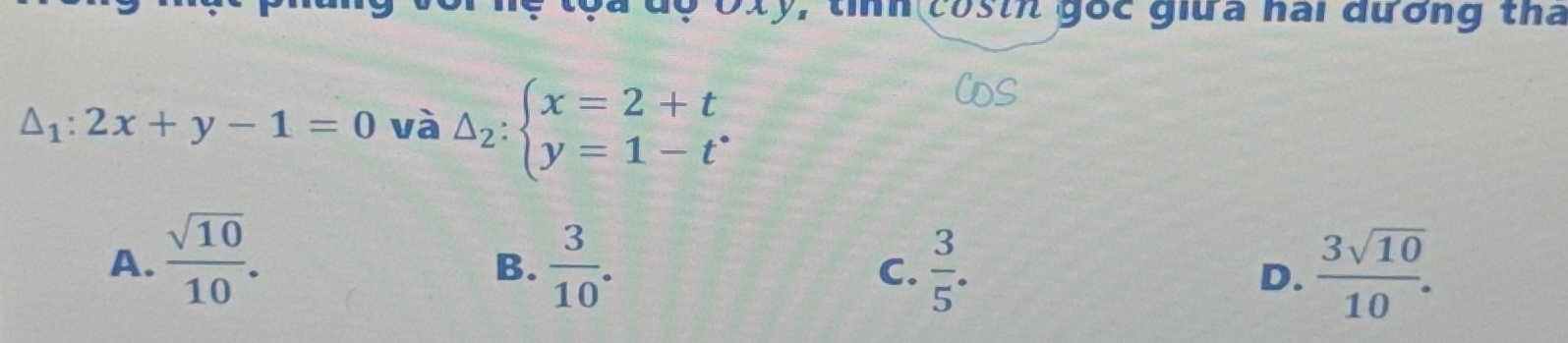 Tệ tọa độ Oxy, tính costh gốc giữa nai đương tha
△ _1:2x+y-1=0 và Delta _2:beginarrayl x=2+t y=1-t^*endarray.
A.  sqrt(10)/10 .  3/10 .  3/5 .  3sqrt(10)/10 . 
B.
C.
D.