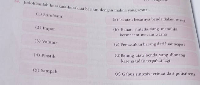 Jodohkanlah kosakata-kosakata berikut dengan makna yang sesuai.
(1) Stirofoam
(a) Isi atau besarnya benda dalam ruang
(2) Impor (b) Bahan sintetis yang memiliki
bermacam-macam warna
(3) Volume
(c) Pemasukan barang dari luar negeri
(4) Plastik (d)Barang atau benda yang dibuang
karena tidak terpakai lagi
(5) Sampah
(e) Gabus sintesis terbuat dari polistirena