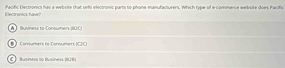 Pacific Electronics has a website that sells electronic parts to phone manufacturers. Which type of e-commerce website does Pacific
Electronics have?
A Business to Consumers (B2C)
BConsumers to Consumers (C2C)
C Business to Business (B2B)