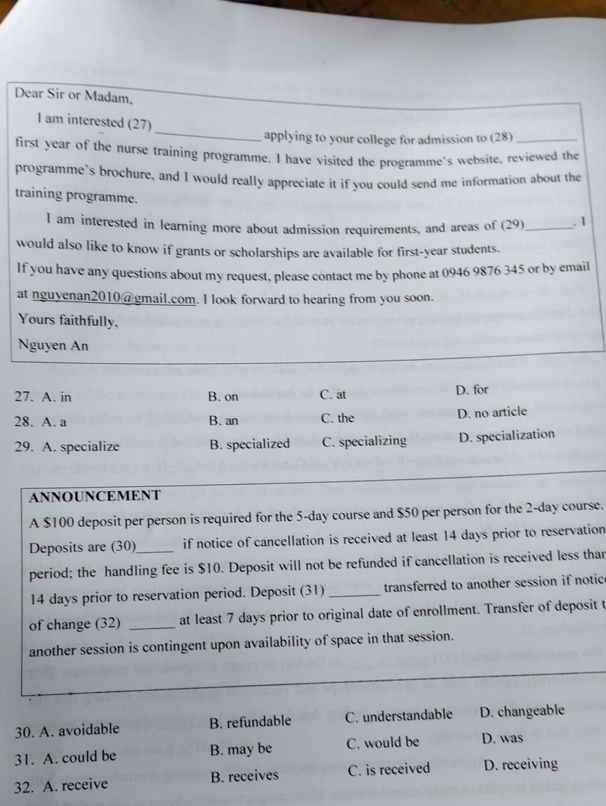 Dear Sir or Madam,
_
I am interested (27)
applying to your college for admission to (28)_
first year of the nurse training programme. I have visited the programme's website, reviewed the
programme`s brochure, and I would really appreciate it if you could send me information about the
training programme.
I am interested in learning more about admission requirements, and areas of (29)_ . 1
would also like to know if grants or scholarships are available for first-year students.
If you have any questions about my request, please contact me by phone at 0946 9876 345 or by email
at nguyenan2010@gmail.com. I look forward to hearing from you soon.
Yours faithfully,
Nguyen An
27. A. in B. on C. at D. for
28. A. a B. an C. the D. no article
29. A. specialize B. specialized C. specializing D. specialization
ANNOUNCEMENT
A $100 deposit per person is required for the 5-day course and $50 per person for the 2-day course.
Deposits are (30)_ if notice of cancellation is received at least 14 days prior to reservation
period; the handling fee is $10. Deposit will not be refunded if cancellation is received less than
14 days prior to reservation period. Deposit (31) _transferred to another session if notic
of change (32) _at least 7 days prior to original date of enrollment. Transfer of deposit t
another session is contingent upon availability of space in that session.
30. A. avoidable B. refundable C. understandable D. changeable
31. A. could be B. may be C. would be D. was
32. A. receive B. receives C. is received D. receiving