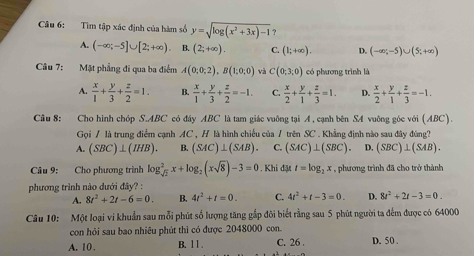 Tìm tập xác định của hàm số y=sqrt(log (x^2+3x)-1) ?
A. (-∈fty ;-5]∪ [2;+∈fty ). B. (2;+∈fty ). C. (1;+∈fty ). D. (-∈fty ;-5)∪ (5;+∈fty )
Câu 7: Mặt phẳng đi qua ba điểm A(0;0;2),B(1;0;0) và C(0;3;0) có phương trình là
A.  x/1 + y/3 + z/2 =1. B.  x/1 + y/3 + z/2 =-1. C.  x/2 + y/1 + z/3 =1. D.  x/2 + y/1 + z/3 =-1.
Câu 8: Cho hình chóp S.ABC có đáy ABC là tam giác vuông tại A , cạnh bên SA vuông góc với (ABC).
Gọi / là trung điểm cạnh AC , H là hình chiếu của / trên SC . Khẳng định nào sau đây đúng?
A. (SBC)⊥ (IHB). B. (SAC)⊥ (SAB). C. (SAC)⊥ (SBC). D. (SBC)⊥ (SAB).
Câu 9: Cho phương trình log _sqrt(2)^2x+log _2(xsqrt(8))-3=0. Khi đặt t=log _2x , phương trình đã cho trở thành
phương trình nào dưới đây? :
A. 8t^2+2t-6=0. B. 4t^2+t=0. C. 4t^2+t-3=0. D. 8t^2+2t-3=0.
Câu 10: Một loại vi khuẩn sau mỗi phút số lượng tăng gấp đôi biết rằng sau 5 phút người ta đếm được có 64000
con hỏi sau bao nhiêu phút thì có được 2048000 con.
A. 10 . B. 11 . C. 26 . D. 50 .