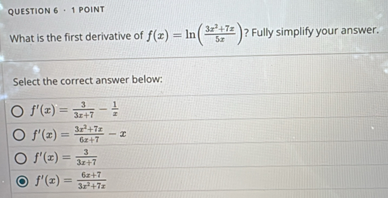 · 1 POINT
What is the first derivative of f(x)=ln ( (3x^2+7x)/5x ) ? Fully simplify your answer.
Select the correct answer below:
f'(x)= 3/3x+7 - 1/x 
f'(x)= (3x^2+7x)/6x+7 -x
f'(x)= 3/3x+7 
f'(x)= (6x+7)/3x^2+7x 