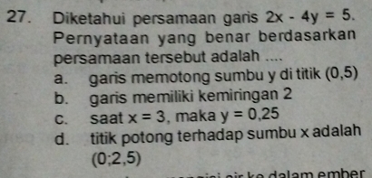 Diketahui persamaan garis 2x-4y=5. 
Pernyataan yang benar berdasarkan
persamaan tersebut adalah ....
a. garis memotong sumbu y di titik (0,5)
b. garis memiliki kemiringan 2
c. saat x=3 , maka y=0,25
d. titik potong terhadap sumbu x adalah
(0;2,5)