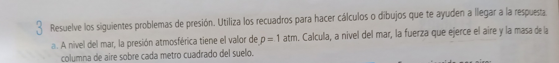 Resuelve los siguientes problemas de presión. Utiliza los recuadros para hacer cálculos o dibujos que te ayuden a llegar a la respuesta 
a. A nivel del mar, la presión atmosférica tiene el valor de p=1atm. Calcula, a nivel del mar, la fuerza que ejerce el aire y la masa de la 
columna de aire sobre cada metro cuadrado del suelo.