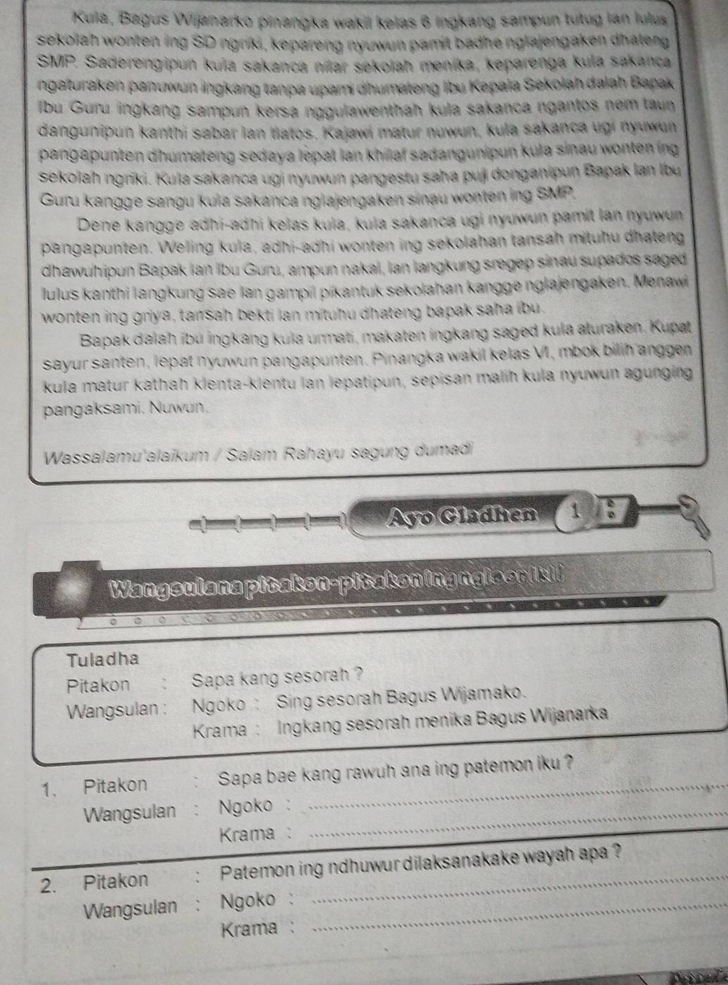 Kula, Bagus Wijanarko pinangka wakil kelas 6 ingkang sampun tutug lán lulus
sekolah wonten ing SD ngriki, kepareng nyuwun pamit badhe nglajengaken dhateng
SMP Saderengipun kula sakanca nílar sekolah menika, keparenga kula sakanca
ngaturaken panuwun ingkang tanpa upami dhumateng Ibu Kepala Sekolah dalah Bapak
Ibu Guru ingkang sampun kersa nggulawenthah kula sakanca ngantos nem taun
dangunipun kanthi sabar lan tiatos. Kajawi matur nuwun, kula sakanca ugi nyuwun
pangapunten dhumateng sedaya lepat lan khilaf sadangunipun kula sinau wonten ing
sekolah ngriki. Kula sakanca ugi nyuwun pangestu saha puji donganipun Bapak lan Ibu
Guru kangge sangu kula sakanca nglajengaken sinau wonten ing SMP.
Dene kangge adhi-adhi kelas kula, kula sakanca ugi nyuwun pamit lan nyuwun
pangapunten. Weling kula, adhi-adhi wonten ing sekolahan tansah mituhu dhateng
dhawuhipun Bapak Ian ibu Guru, ampun nakal, lan langkung sregep sinau supados saged
lulus kanthi langkung sae lan gampil pikantuk sekolahan kangge nglajengaken. Menawi
wonten ing griya, tansah bekti lan mituhu dhateng bapak saha ibu.
Bapak dalah ibü ingkang kula urmati, makaten ingkang saged kula aturaken, Kupat
sayur santen, lepat nyuwun pangapunten. Pinangka wakil kelas VI, mbok bilih anggen
kula matur kathah klenta-klentu lan lepatipun, sepisan malih kula nyuwun agunging
pangaksami. Nuwun.
Wassalamu'alaïkum / Salam Rahayu sagung dumadi
a Ayo Gladhen 1 B
Wangsulana pitakon-pitakoningngls orikii
Tuladha
Pitakon Sapa kang sesorah ?
Wangsulan : Ngoko: Sing sesorah Bagus Wijamako.
Krama : Ingkang sesorah menika Bagus Wijanarka
1. Pitakon Sapa bae kang rawuh ana ing patemon iku ?
Wangsulan : Ngoko :_
Krama :
2. Pitakon ` Patemon ing ndhuwur dilaksanakake wayah apa ?
Wangsulan : Ngoko :_
Krama:
_