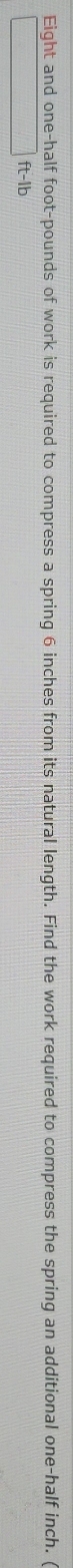 Eight and one-half foot-pounds of work is required to compress a spring 6 inches from its natural length. Find the work required to compress the spring an additional one-half inch.
ft-lb