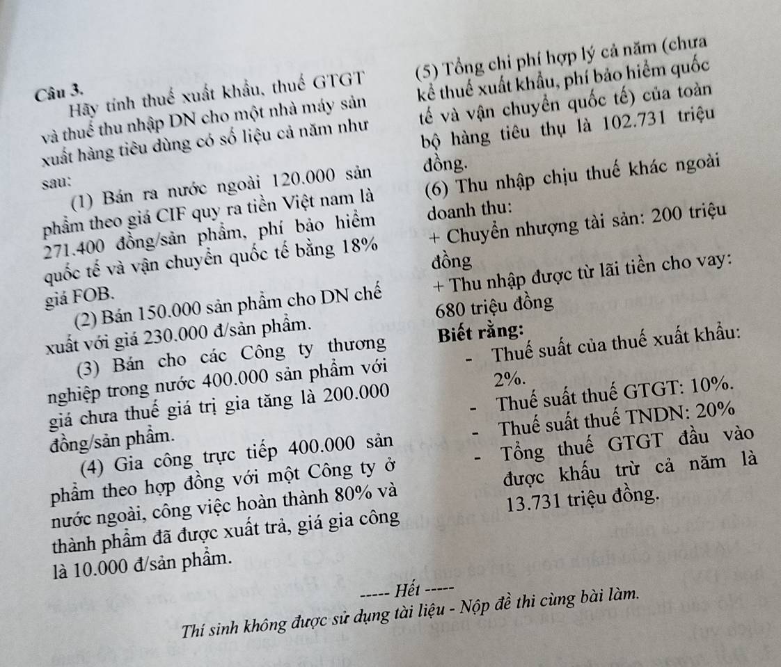 Hãy tính thuế xuất khẩu, thuế GTGT (5) Tổng chi phí hợp lý cả năm (chưa 
Câu 3. 
và thuế thu nhập DN cho một nhà máy sản kể thuế xuất khẩu, phí bảo hiểm quốc 
xuất hàng tiêu dùng có số liệu cả năm như tế và vận chuyền quốc tế) của toàn 
sau: bộ hàng tiêu thụ là 102.731 triệu 
(1) Bán ra nước ngoài 120.000 sản đồng. 
phẩm theo giá CIF quy ra tiền Việt nam là (6) Thu nhập chịu thuế khác ngoài
271.400 đồng/sản phẩm, phí bảo hiểm doanh thu: 
quốc tế và vận chuyển quốc tế bằng 18% + Chuyển nhượng tài sản: 200 triệu 
đồng 
(2) Bán 150.000 sản phẩm cho DN chế + Thu nhập được từ lãi tiền cho vay: 
giá FOB. 
xuất với giá 230.000 đ/sản phẩm. 680 triệu đồng 
(3) Bán cho các Công ty thương Biết rằng: 
nghiệp trong nước 400.000 sản phẩm với - Thuế suất của thuế xuất khẩu:
2%. 
giá chưa thuế giá trị gia tăng là 200.000
đồng/sản phẩm. Thuế suất thuế GTGT: 10%. 
(4) Gia công trực tiếp 400.000 sản Thuế suất thuế TNDN: 20%
phẩm theo hợp đồng với một Công ty ở Tổng thuế GTGT đầu vào 
nước ngoài, công việc hoàn thành 80% và được khấu trừ cả năm là 
thành phầm đã được xuất trả, giá gia công 13.731 triệu đồng. 
là 10.000 đ/sản phẩm. 
----- Hết_ 
Thí sinh không được sử dụng tài liệu - Nộp đề thi cùng bài làm.