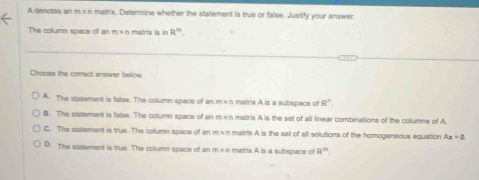 A denotes an m ×n matrix. Determine whether the statement is true or false. Justify your answer.
The column space of an m* n matrix is in R^m. 
Choose the correct answer below
A. The statement is false. The column space of an m* n matrix A is a subspace of R^n.
B. The statement is false. The column space of an m* n matrix A is the set of all linear combinations of the columns of A.
C. The statement is true. The column space of an m* n matrix A is the set of all solutions of the homogeneous equation Ax=0.
D. The statement is true. The column space of an m* n matrix A is a subspace of R^m