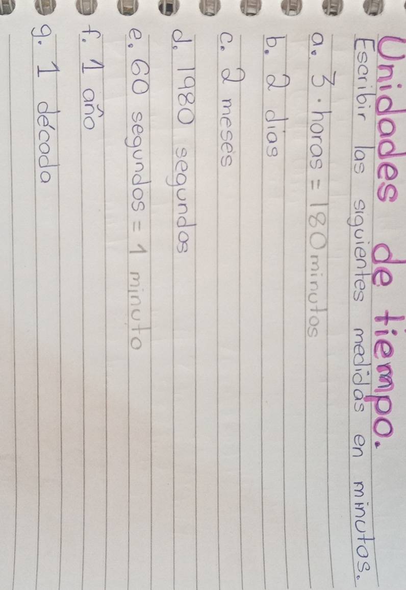 Unidades de tiempo. 
Escribir las siquientes medidas en minutos. 
a. 3. horas =180 minutos
b. 2 dias 
C. 2 meses 
d. 1980 segundos 
e. 60 segundos =1 minuto
f. 1 ano 
9. 1 decoda