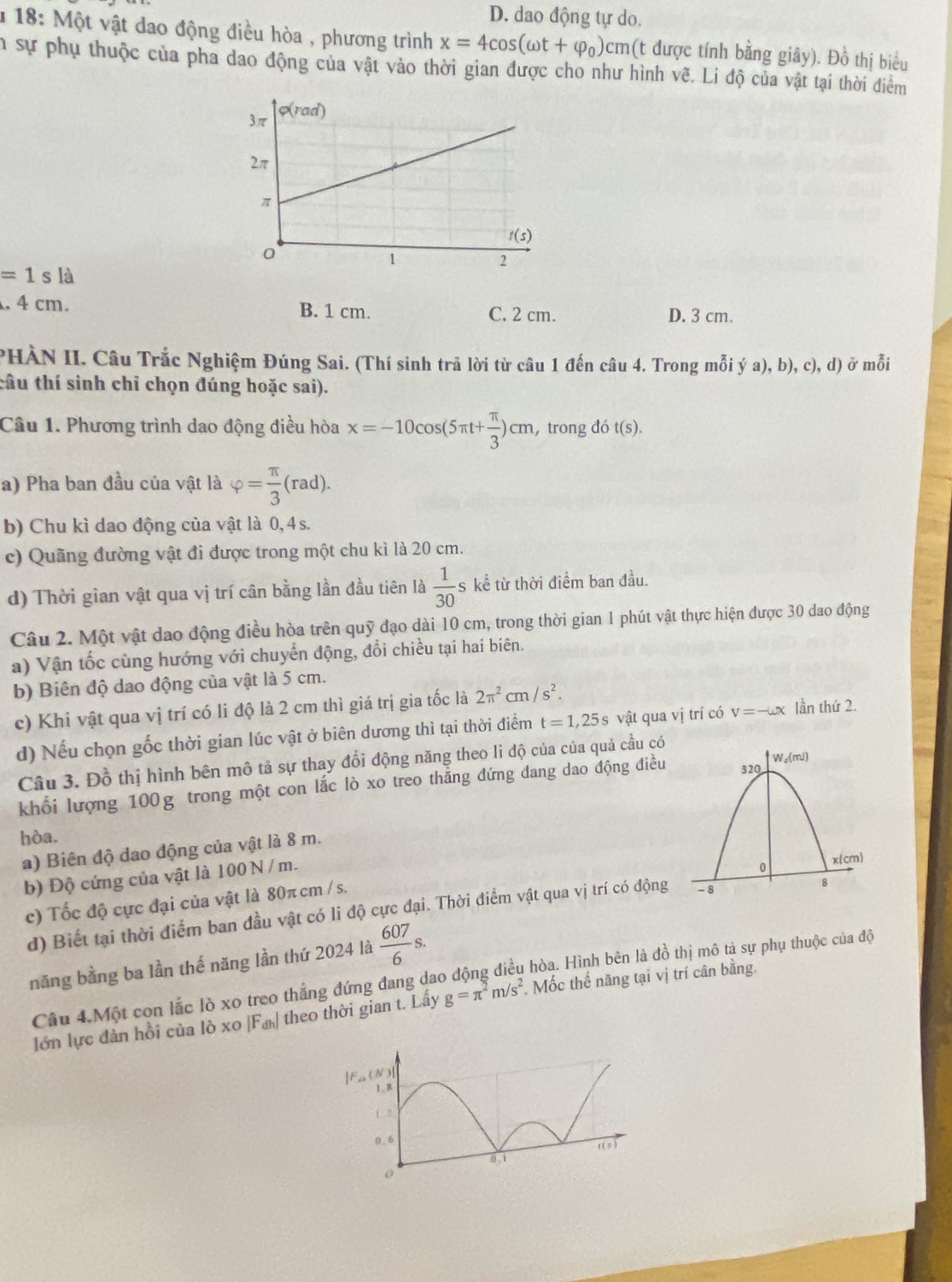 D. dao động tự do.
* 18: Một vật dao động điều hòa , phương trình x=4cos (omega t+varphi _0)cm (t được tính bằng giây). Đồ thị biểu
n sự phụ thuộc của pha dao động của vật vào thời gian được cho như hình vẽ. Li độ của vật tại thời điểm
=1sla. 4 cm. B. 1 cm. C. 2 cm. D. 3 cm.
PHÀN II. Câu Trắc Nghiệm Đúng Sai. (Thí sinh trã lời từ câu 1 đến câu 4. Trong mỗi ý a), b), c), d) ở mỗi
tâu thí sinh chỉ chọn đúng hoặc sai).
Câu 1. Phương trình dao động điều hòa x=-10cos (5π t+ π /3 )cm , trong dot(s).
a) Pha ban đầu của vật là varphi = π /3 (rad).
b) Chu kì dao động của vật là 0, 4 s.
c) Quãng đường vật đi được trong một chu kì là 20 cm.
d) Thời gian vật qua vị trí cân bằng lần đầu tiên là  1/30  s kể từ thời điểm ban đầu.
Câu 2. Một vật dao động điều hòa trên quỹ đạo dài 10 cm, trong thời gian 1 phút vật thực hiện được 30 dao động
a) Vận tốc cùng hướng với chuyển động, đổi chiều tại hai biên.
b) Biên độ dao động của vật là 5 cm.
c) Khi vật qua vị trí có li độ là 2 cm thì giá trị gia tốc là 2π^2cm/s^2.
d) Nếu chọn gốc thời gian lúc vật ở biên dương thì tại thời điểm t=1,25s vật qua vị trí có v=-omega x lần thứ 2.
Câu 3. Đồ thị hình bên mô tả sự thay đổi động năng theo li độ của của quả cầu có
khối lượng 100g trong một con lắc lò xo treo thẳng đứng đang dao động điều 
hòa.
a) Biên độ dao động của vật là 8 m.
b) Độ cứng của vật là 100 N / m.
c) Tốc độ cực đại của vật là 80π cm / s.
d) Biết tại thời điểm ban đầu vật có li độ cực đại. Thời điểm vật qua vị trí có động
năng bằng ba lần thế năng lần thứ 2024 là  607/6 s.
Câu 4.Một con lắc lò xo treo thắng đứng đang dao động điều hòa. Hình bên là đồ thị mô tả sự phụ thuộc của độ
lớn lực đàn hồi của lò xo |Fư theo thời gian t. Lấy g=π^2m/s^2 , Mốc thế năng tại vị trí cân bằng.