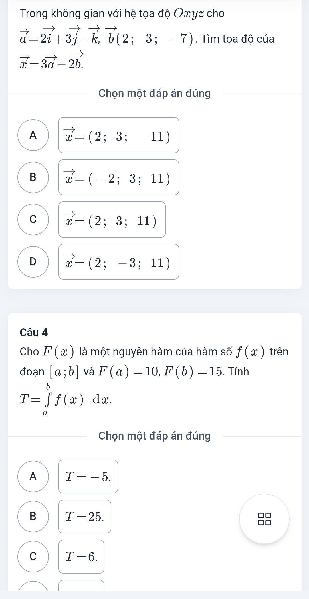 Trong không gian với hệ tọa độ Oxγz cho
vector a=2vector i+3vector j-vector k, vector b(2;3;-7). Tìm tọa độ của
vector x=3vector a-2vector b.
Chọn một đáp án đúng
A vector x=(2;3;-11)
B vector x=(-2;3;11)
C vector x=(2;3;11)
D vector x=(2;-3;11)
Câu 4
Cho F(x) là một nguyên hàm của hàm số f(x) trên
đoạn [a;b] và F(a)=10, F(b)=15. Tính
T=∈tlimits _a^bf(x) dx.
Chọn một đáp án đúng
A T=-5.
B T=25.
C T=6.