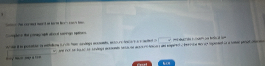 Seteed the correct word or term from each box .
Complete the paragraph about savings options.
while it is possible to withdraw funds from savings accounts, account-holders are limited to withdrawals a month per federal lam
are not as liquid as savings accounts because account-holders are required to keep the money deposted for a seman parce meni 
they must pay a fee .
Roset Next
