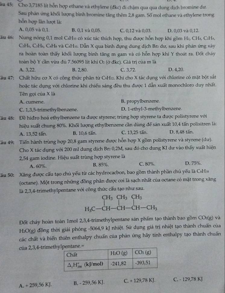 âu 45: Cho 3,7185 lít hỗn hợp ethane và ethylene (đkc) đi chậm qua qua dung dịch bromine dư.
Sau phản ứng khối lượng bình bromine tăng thêm 2,8 gam. Số mol ethane và ethylene trong
h ỗn hợp lần lượt là:
A. 0,05 và 0,1. B. 0,1 và 0,05. C. 0,12 và 0,03. D. 0,03 và 0,12.
Nu 46: Nung nóng 0,1 mol C₄H₁ có xúc tác thích hợp, thu được hỗn hợp khí gồm H₂, CH₄, C₂H₄,
C2H₆, C₃H₆, C₆H8 và C4H₁. Dẫn X qua bình dựng dung dịch Br₂ dư, sau khi phán ứng xảy
ra hoàn toàn thấy khối lượng bình tăng m gam và có hỗn hợp khí Y thoát ra. Đốt cháy
toàn bộ Y cần vừa đủ 7.56095 lít khí O_2 (ở đkc). Giá trị của m là
A. 3,22. B. 2,80. C. 3,72. D. 4,20.
Cầu 47: Chất hữu cơ X có công thức phân tử CH₁2. Khi cho X tác dụng với chlorine có mặt bột sắt
hoặc tác dụng với chlorine khi chiếu sáng đều thu được 1 dẫn xuất monochloro duy nhất.
Tên gọi của X là
A. cumene. B. propylbenzene.
C. 1,3,5-trimethylbenzene. D. 1-ethyl-3-methylbenzene.
Tầu 48: Đề hiđro hoá ethylbenzene ta được styrene; trùng hợp styrene ta được polistyrene với
hiệu suất chung 80%. Khối lượng ethylbenzene cần dùng để sản xuất 10,4 tấn polisitren là:
A. 13,52 tấn. B. 10,6 tấn. C. 13,25 tấn. D. 8,48 tấn.
Tâu 49: Tiến hành trùng hợp 20,8 gam styrene được hỗn hợp X gồm polistyrene và styrene (dư).
Cho X tác dụng với 200 ml dung dịch Br₂ 0,2M, sau đó cho dung KI dư vào thấy xuất hiện
2,54 gam iodine. Hiệu suất trùng hợp styrene là
A. 60%. B. 85%. C. 80%. D. 75%.
Sầu 50: Xăng được cấu tạo chủ yếu từ các hydrocacbon, bao gồm thành phần chủ yếu là CsHis
(octane). Một trong những đồng phân được coi là sạch nhất của octane có mặt trong xăng
là 2,3,4-trimethylpentane với công thức cấu tạo như sau.
CH_3CH_3CH_3
H_3C-CH-CH-CH-CH_3
Đốt cháy hoàn toàn 1mol 2,3,4-trimethylpentane sản phẩm tạo thành bao gồm CO_2(g) và
H_2O(g) đồng thời giải phóng -5064,9 kJ nhiệt. Sử dụng giá trị nhiệt tạo thành chuẩn của
các chất và biến thiên enthalpy chuẩn của phản ứng hãy tính enthalpy tạo thành chuẩn
của 2,3,4-trimet
A. + 259,56 KJ. B. - 259,56 KJ. C. + 129,78 KJ. C. - 129,78 KJ