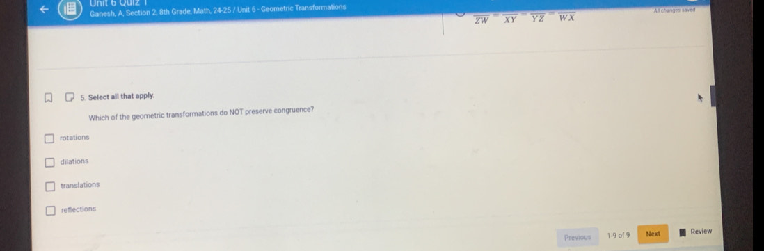 Ganesh, A, Section 2, 8th Grade, Math, 24-25 / Unit 6 - Geometric Transformations
All changes saved
overline ZW≌ overline XY overline YZ overline WX
5. Select all that apply.
Which of the geometric transformations do NOT preserve congruence?
rotations
dilations
translations
reflections
Previous 1-9 of 9 Next Review