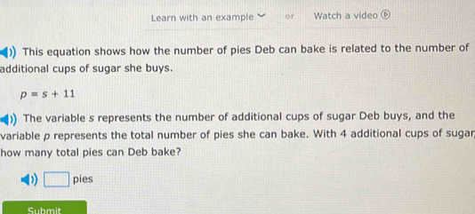 Learn with an example or Watch a video ⑥
)) This equation shows how the number of pies Deb can bake is related to the number of
additional cups of sugar she buys.
p=s+11
)) The variable s represents the number of additional cups of sugar Deb buys, and the
variable ρ represents the total number of pies she can bake. With 4 additional cups of sugar
how many total pies can Deb bake?
D □ pies
Submit