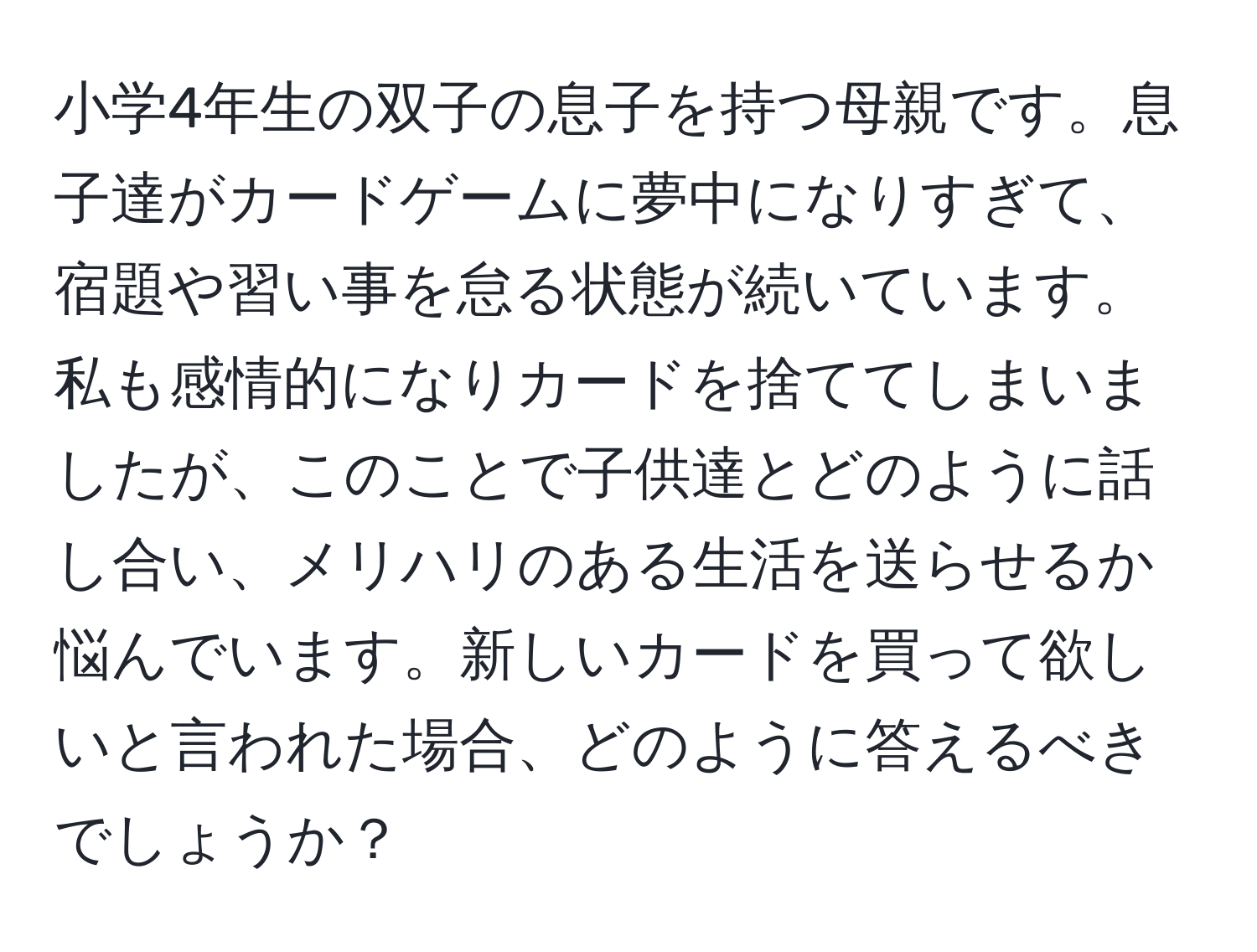 小学4年生の双子の息子を持つ母親です。息子達がカードゲームに夢中になりすぎて、宿題や習い事を怠る状態が続いています。私も感情的になりカードを捨ててしまいましたが、このことで子供達とどのように話し合い、メリハリのある生活を送らせるか悩んでいます。新しいカードを買って欲しいと言われた場合、どのように答えるべきでしょうか？