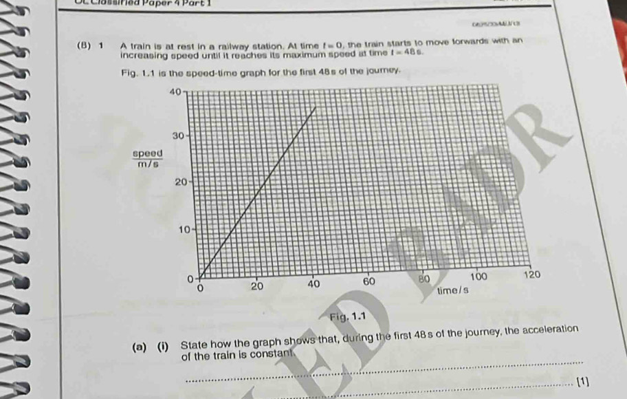 as si f ed Paper 4 Part 1 
0695/2Ai J/t B 
(B) 1 A train is at rest in a railway station. At time t=0 , the train starts to move forwards with an 
increasing speed until it reaches its maximum speed at time t=48s. 
Fig. 1.1 is the speed-time graph for the first 48s of the journey. 
Fig. 1.1 
(a) (i) State how the graph shows that, during the first 48s of the journey, the acceleration 
_ 
of the train is constant 
_[1]