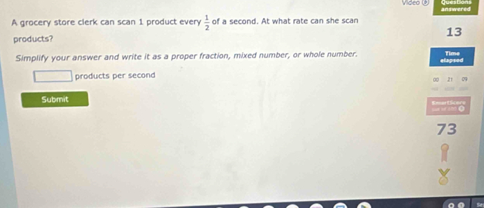 Questions 
Video answered 
A grocery store clerk can scan 1 product every  1/2  of a second. At what rate can she scan
13
products? 
Simplify your answer and write it as a proper fraction, mixed number, or whole number. elapsed Time 
products per second
00 21 29
Submit 
te SmartScore
73