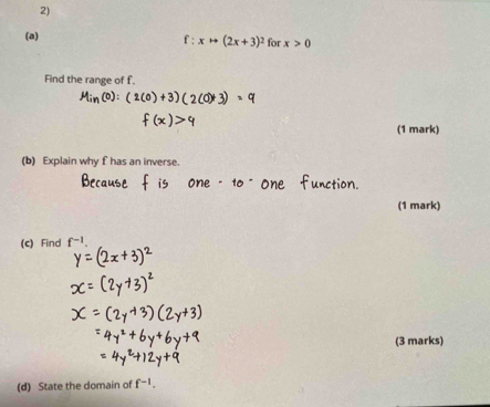 xto (2x+3)^2 for x>0
Find the range of f. 
(1 mark) 
(b) Explain why f has an inverse 
(1 mark) 
(c) Find f^(-1). 
(3 marks) 
(d) State the domain of f^(-1).